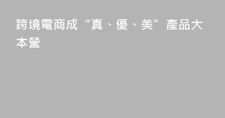 跨境電商成“真、優、美”產品大本營