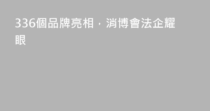 336個品牌亮相，消博會法企耀眼