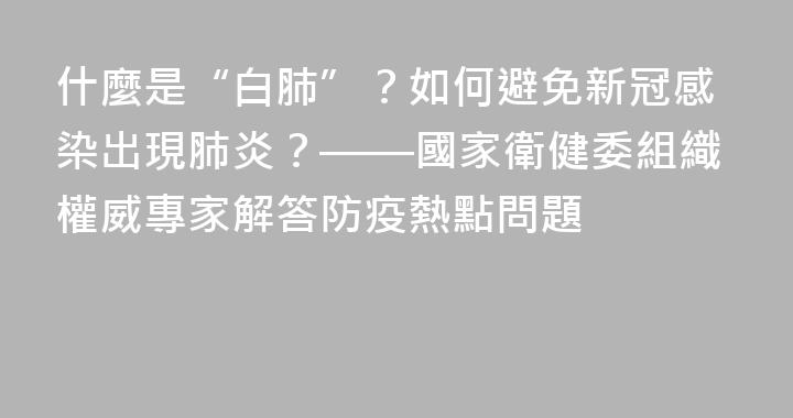 什麼是“白肺”？如何避免新冠感染出現肺炎？——國家衛健委組織權威專家解答防疫熱點問題