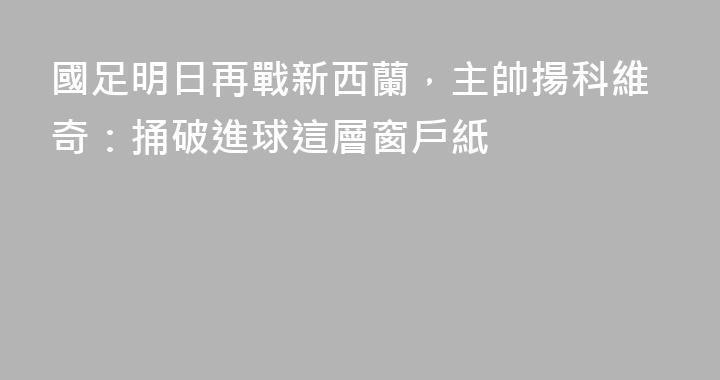 國足明日再戰新西蘭，主帥揚科維奇：捅破進球這層窗戶紙