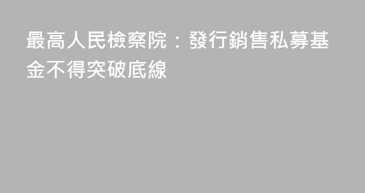 最高人民檢察院：發行銷售私募基金不得突破底線