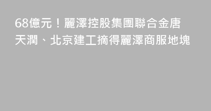 68億元！麗澤控股集團聯合金唐天潤、北京建工摘得麗澤商服地塊