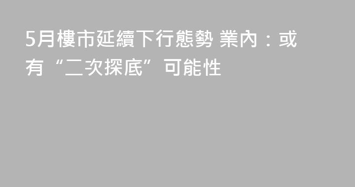 5月樓市延續下行態勢 業內：或有“二次探底”可能性