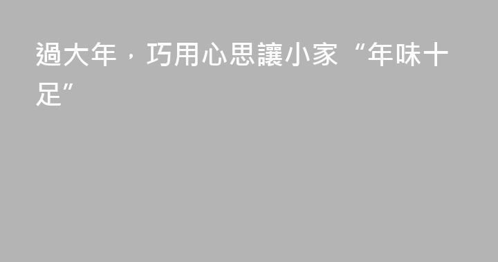 過大年，巧用心思讓小家“年味十足”