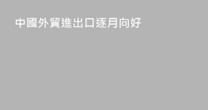 中國外貿進出口逐月向好