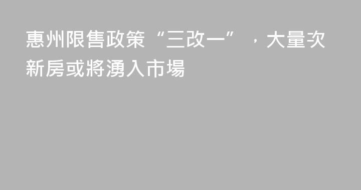 惠州限售政策“三改一”，大量次新房或將湧入市場