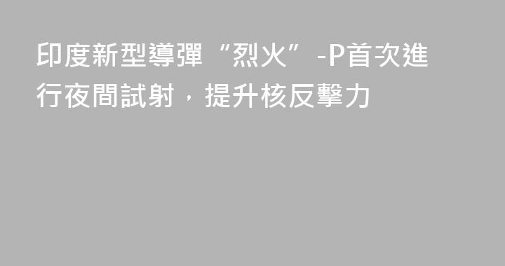 印度新型導彈“烈火”-P首次進行夜間試射，提升核反擊力