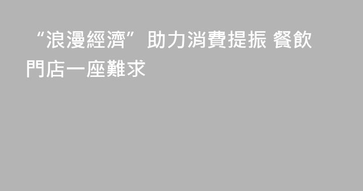 “浪漫經濟”助力消費提振 餐飲門店一座難求