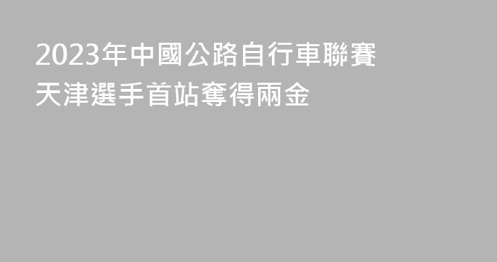 2023年中國公路自行車聯賽 天津選手首站奪得兩金