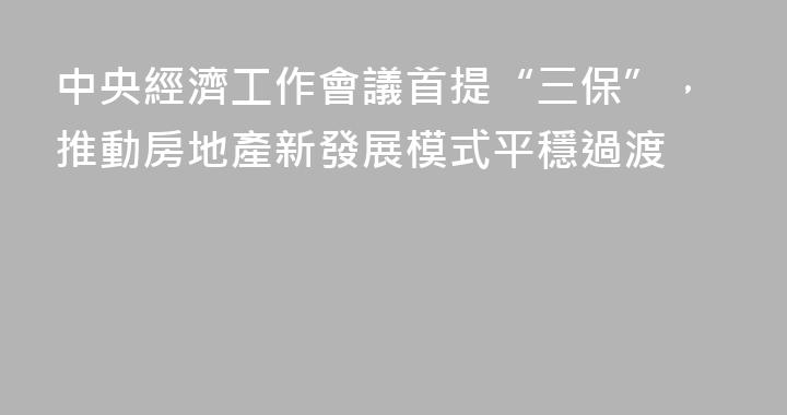 中央經濟工作會議首提“三保”，推動房地產新發展模式平穩過渡