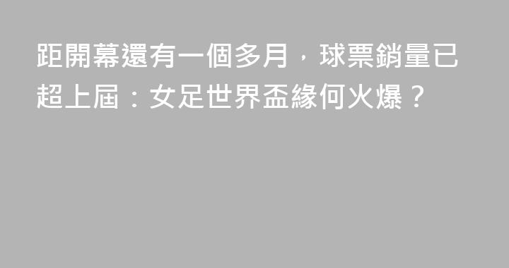 距開幕還有一個多月，球票銷量已超上屆：女足世界盃緣何火爆？