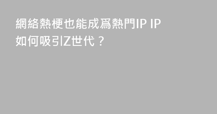 網絡熱梗也能成爲熱門IP IP如何吸引Z世代？