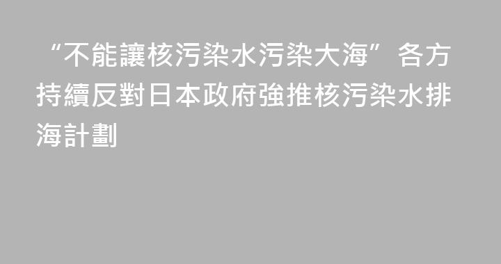 “不能讓核污染水污染大海”各方持續反對日本政府強推核污染水排海計劃