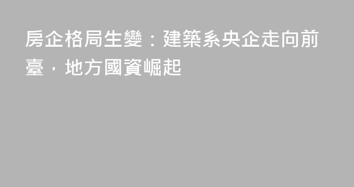 房企格局生變：建築系央企走向前臺，地方國資崛起
