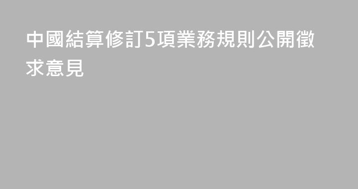 中國結算修訂5項業務規則公開徵求意見