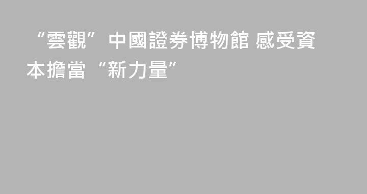 “雲觀”中國證券博物館 感受資本擔當“新力量”