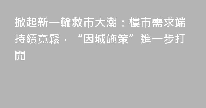 掀起新一輪救市大潮：樓市需求端持續寬鬆，“因城施策”進一步打開
