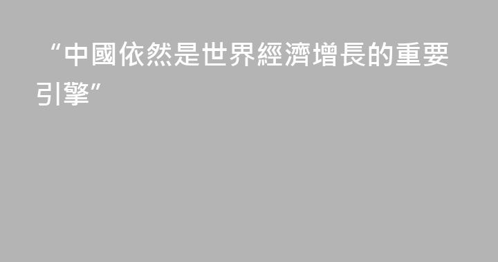 “中國依然是世界經濟增長的重要引擎”