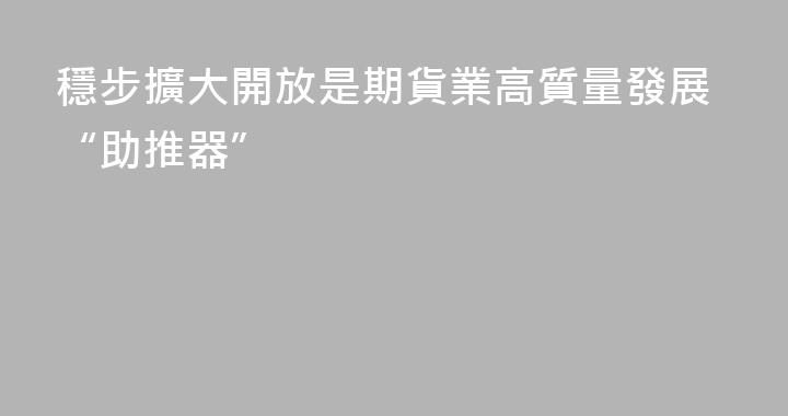 穩步擴大開放是期貨業高質量發展“助推器”