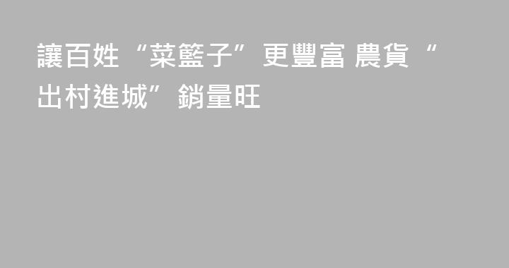 讓百姓“菜籃子”更豐富 農貨“出村進城”銷量旺