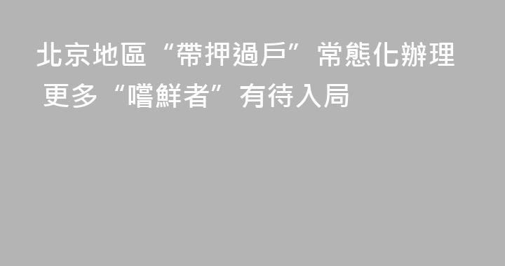 北京地區“帶押過戶”常態化辦理 更多“嚐鮮者”有待入局