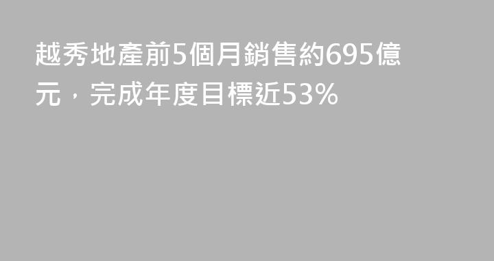 越秀地產前5個月銷售約695億元，完成年度目標近53%