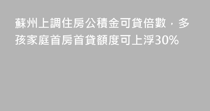 蘇州上調住房公積金可貸倍數，多孩家庭首房首貸額度可上浮30%