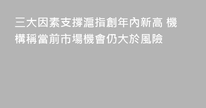 三大因素支撐滬指創年內新高 機構稱當前市場機會仍大於風險