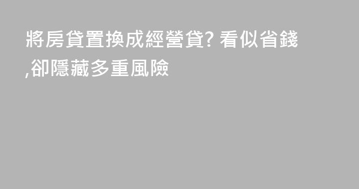 將房貸置換成經營貸? 看似省錢,卻隱藏多重風險