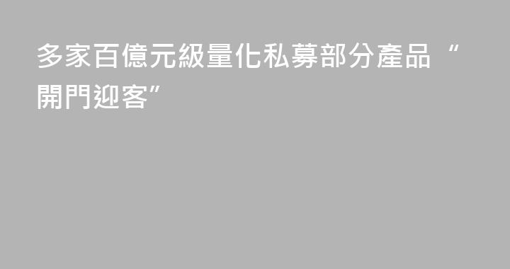 多家百億元級量化私募部分產品“開門迎客”