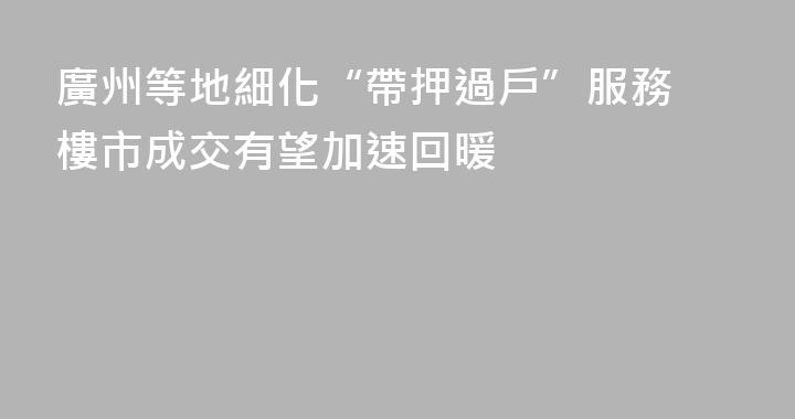 廣州等地細化“帶押過戶”服務 樓市成交有望加速回暖