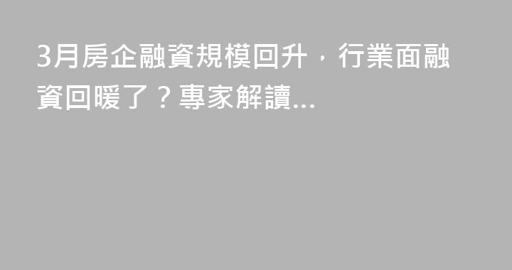 3月房企融資規模回升，行業面融資回暖了？專家解讀…