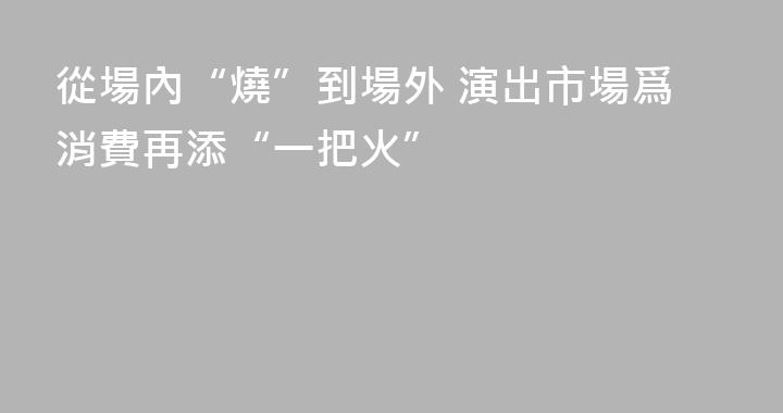 從場內“燒”到場外 演出市場爲消費再添“一把火”