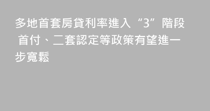 多地首套房貸利率進入“3”階段 首付、二套認定等政策有望進一步寬鬆