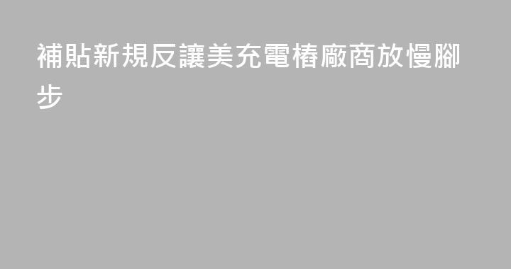 補貼新規反讓美充電樁廠商放慢腳步