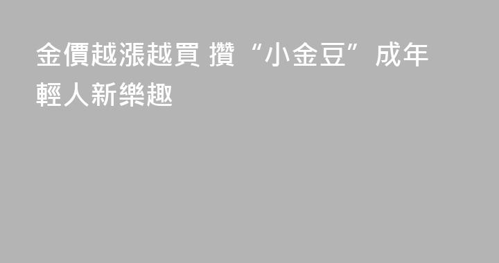 金價越漲越買 攢“小金豆”成年輕人新樂趣