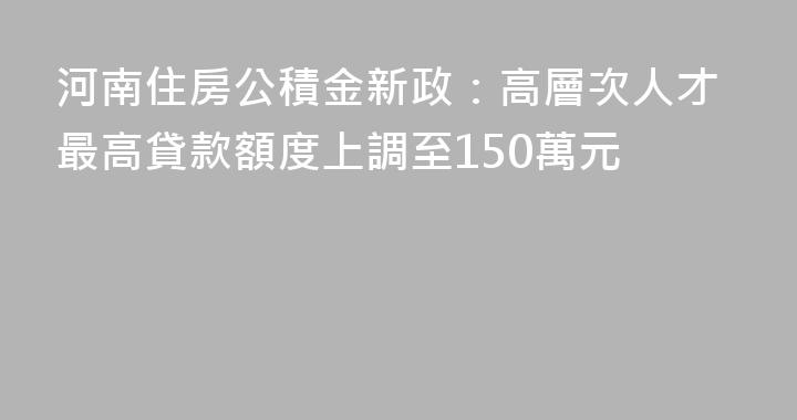 河南住房公積金新政：高層次人才最高貸款額度上調至150萬元