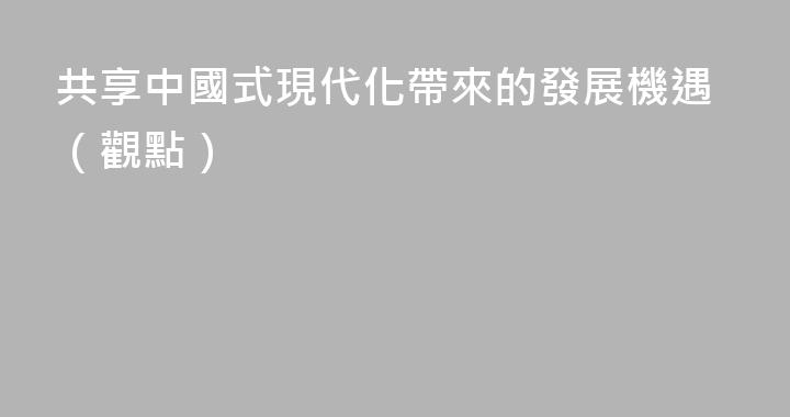 共享中國式現代化帶來的發展機遇（觀點）