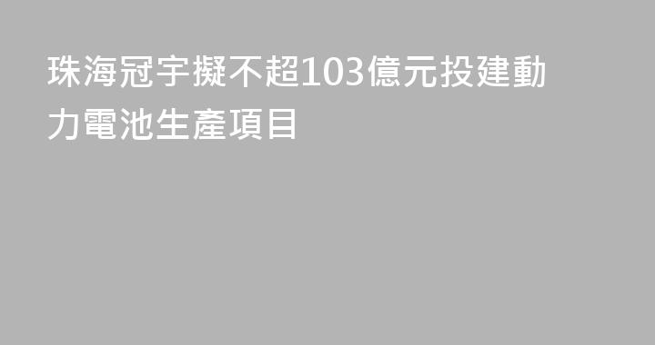 珠海冠宇擬不超103億元投建動力電池生產項目