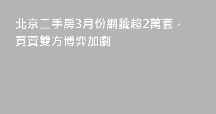 北京二手房3月份網籤超2萬套，買賣雙方博弈加劇