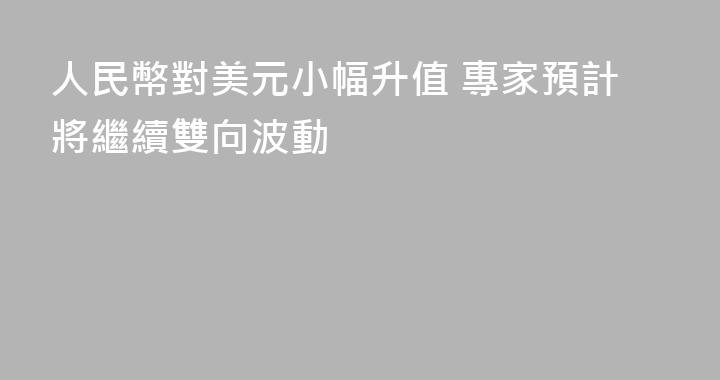 人民幣對美元小幅升值 專家預計將繼續雙向波動