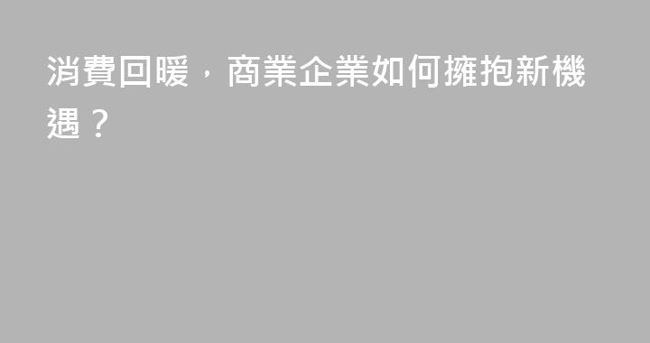 消費回暖，商業企業如何擁抱新機遇？