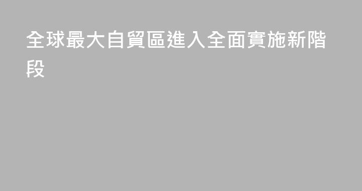 全球最大自貿區進入全面實施新階段