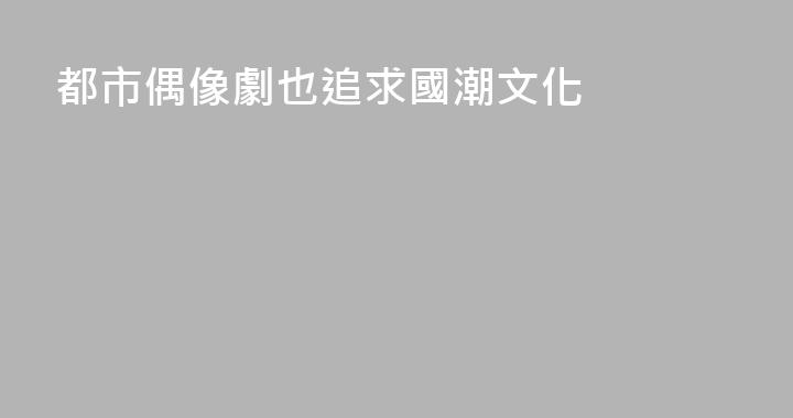 都市偶像劇也追求國潮文化