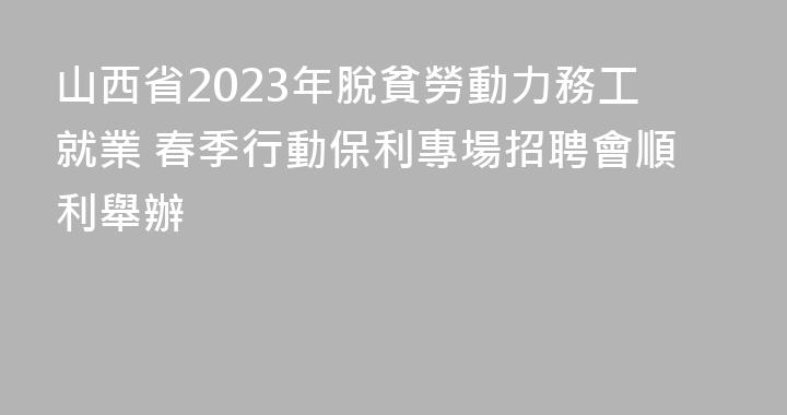 山西省2023年脫貧勞動力務工就業 春季行動保利專場招聘會順利舉辦