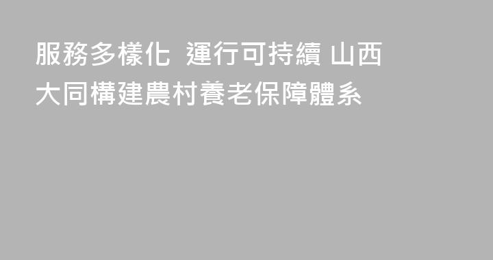 服務多樣化  運行可持續 山西大同構建農村養老保障體系
