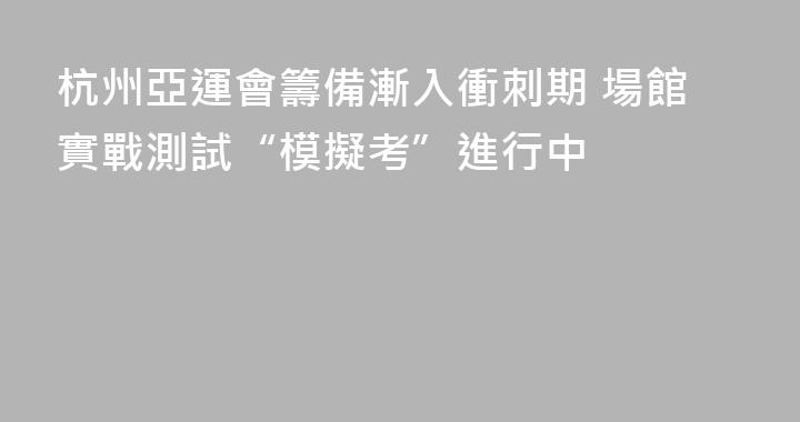 杭州亞運會籌備漸入衝刺期 場館實戰測試“模擬考”進行中