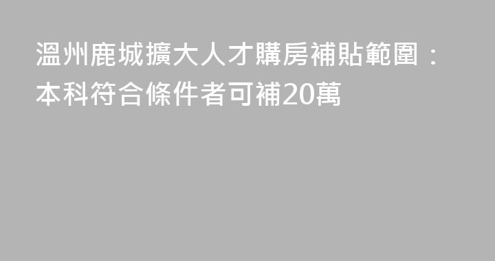 溫州鹿城擴大人才購房補貼範圍：本科符合條件者可補20萬