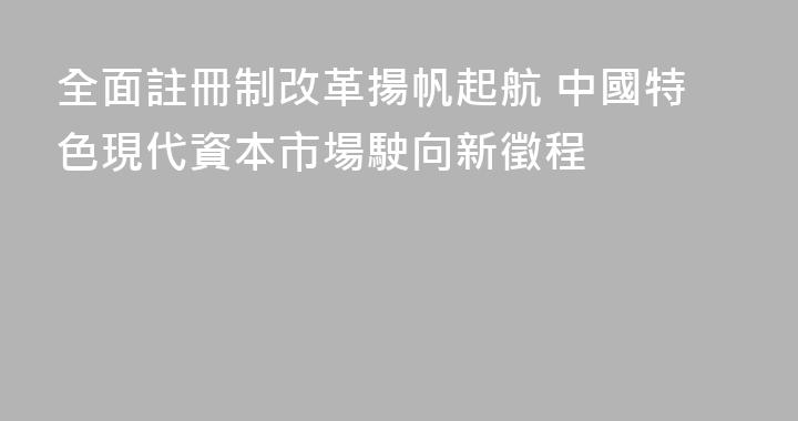 全面註冊制改革揚帆起航 中國特色現代資本市場駛向新徵程