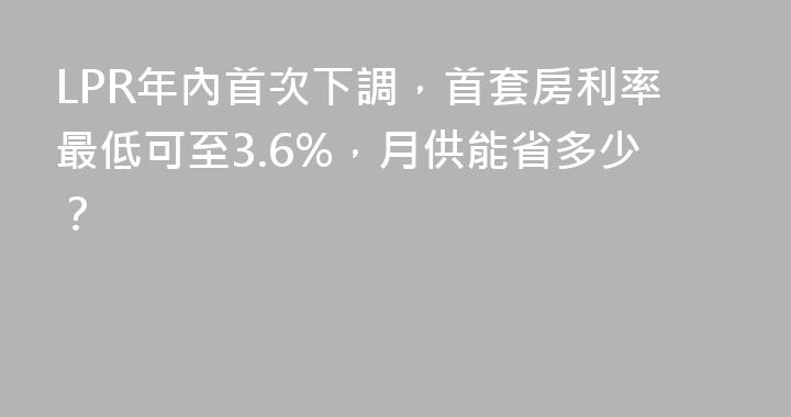 LPR年內首次下調，首套房利率最低可至3.6%，月供能省多少？